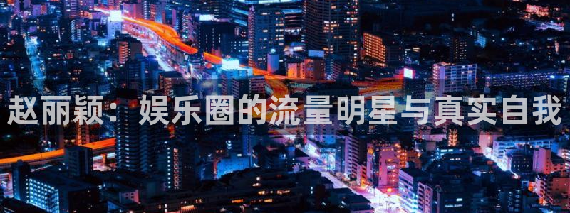 泰达娱乐ccmpc：赵丽颖：娱乐圈的流量明星与真实自我